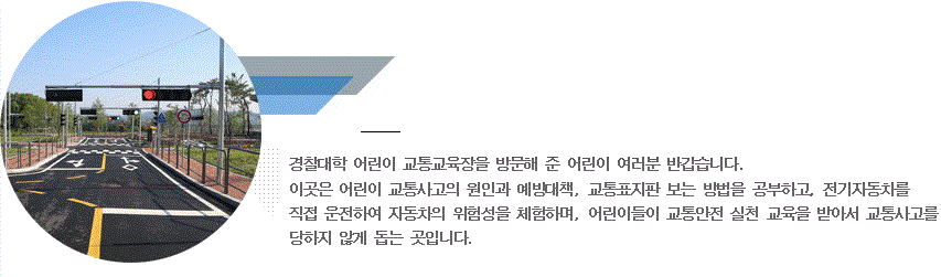 경찰대학 어린이 교통교육장을 방문해준 어린이 여러분 반갑습니다. 이곳은 어린이 교통사고의 원인과 예방대책, 교통표지판 보는 방법을 공부하고, 전기자동차를 직접 운전하며 자동차의 위험성을 체험하며, 어린이들이 교통안전 실천 교육을 받아서 교통사고를 당하지 않게 돕는 곳입니다.