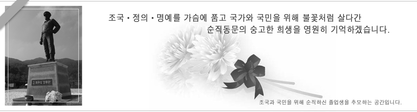 조국 · 정의 · 명예를 가슴에 품고 국가와 국민을 위해 불꽃처럼 살다간 순직동문의 숭고한 희생을 영원히 기억하겠습니다. 조국과 국민을 위해 순직하신 졸업생을 추모하는 공간입니다.