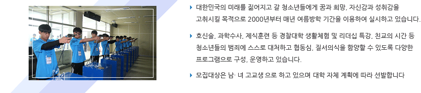 대한민국의 미래를 짊어지고 갈 청소년들에게 꿈과 희망, 자신감과 성취감을 고취시킬 목적으로 2000년부터 매년 여름방학 기간을 이용하여 실시하고 있습니다./호신술, 과학수사, 제식훈련 등 경찰대학 생활체험 및 리더십 특강, 친교의 시간 등 청소년들의 범죄에 스스로 대처하고 협동심, 질서의식을 함양할 수 있도록 다양한 프로그램으로 구성, 운영하고 있습니다./모집대상은 남· 녀 고교생으로서 대학 자체 계획에 따라 선발합니다